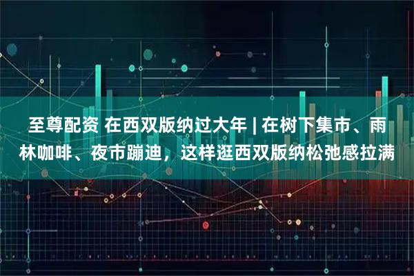 至尊配资 在西双版纳过大年 | 在树下集市、雨林咖啡、夜市蹦迪，这样逛西双版纳松弛感拉满