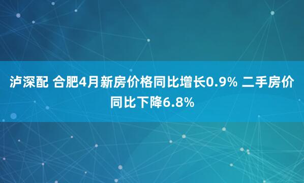 泸深配 合肥4月新房价格同比增长0.9% 二手房价同比下降6.8%