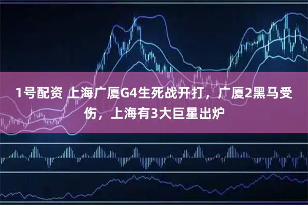 1号配资 上海广厦G4生死战开打，广厦2黑马受伤，上海有3大巨星出炉