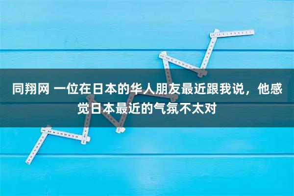 同翔网 一位在日本的华人朋友最近跟我说，他感觉日本最近的气氛不太对