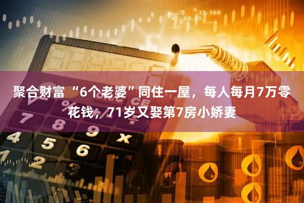 聚合财富 “6个老婆”同住一屋，每人每月7万零花钱，71岁又娶第7房小娇妻