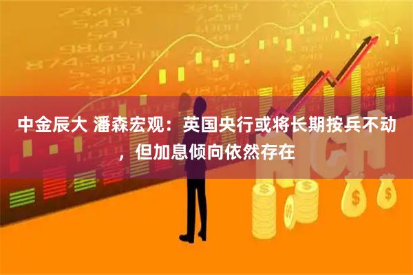 中金辰大 潘森宏观：英国央行或将长期按兵不动，但加息倾向依然存在