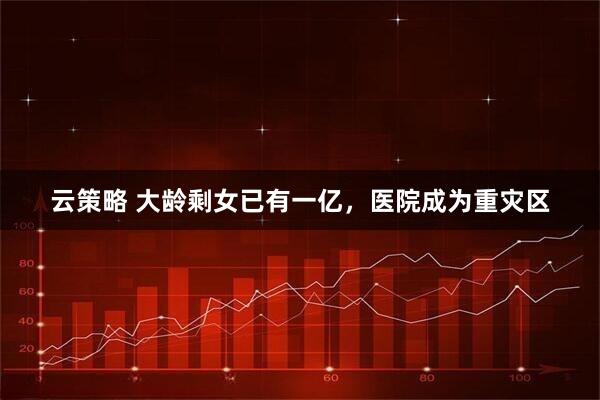 云策略 大龄剩女已有一亿，医院成为重灾区
