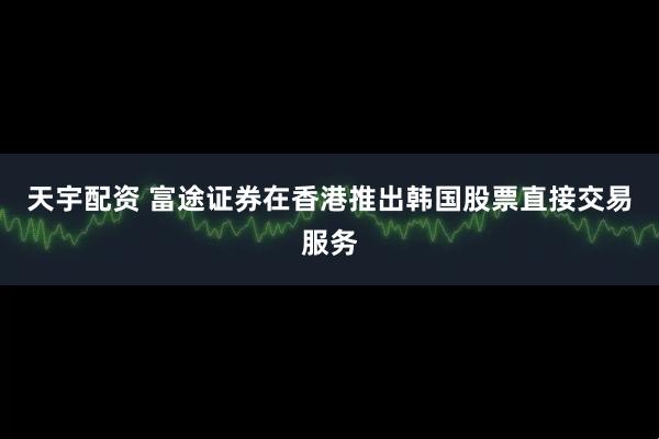 天宇配资 富途证券在香港推出韩国股票直接交易服务