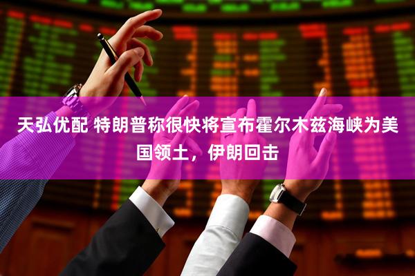 天弘优配 特朗普称很快将宣布霍尔木兹海峡为美国领土，伊朗回击